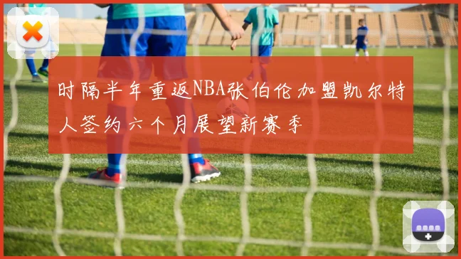 时隔半年重返NBA张伯伦加盟凯尔特人签约六个月展望新赛季