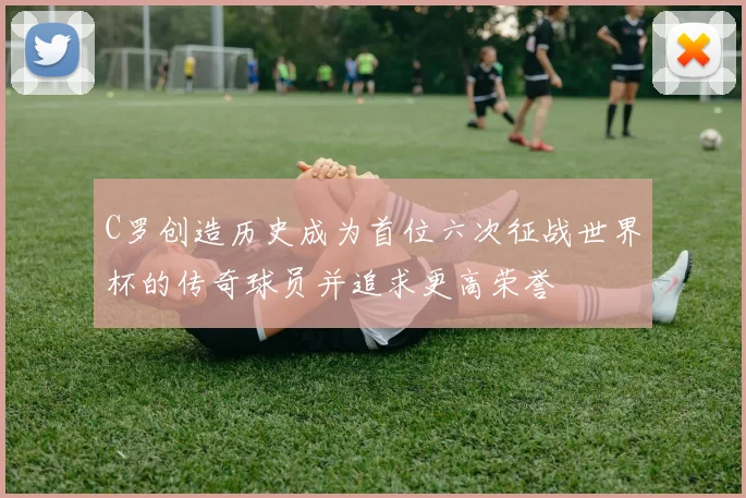 C罗创造历史成为首位六次征战世界杯的传奇球员并追求更高荣誉