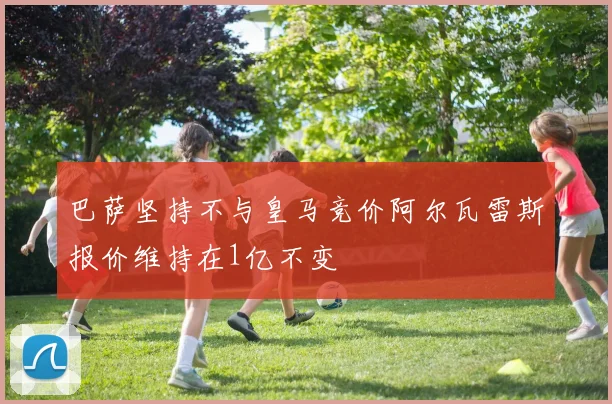巴萨坚持不与皇马竞价阿尔瓦雷斯报价维持在1亿不变