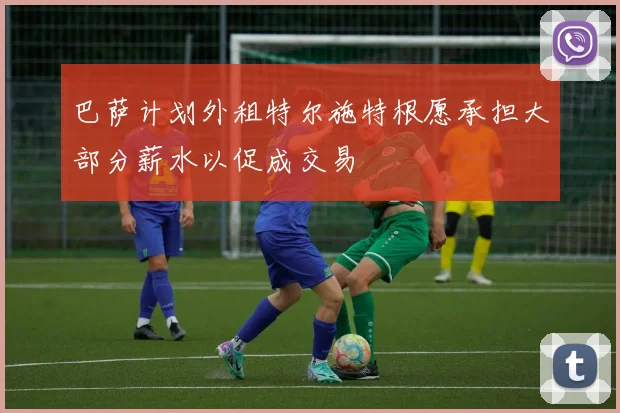 巴萨计划外租特尔施特根愿承担大部分薪水以促成交易