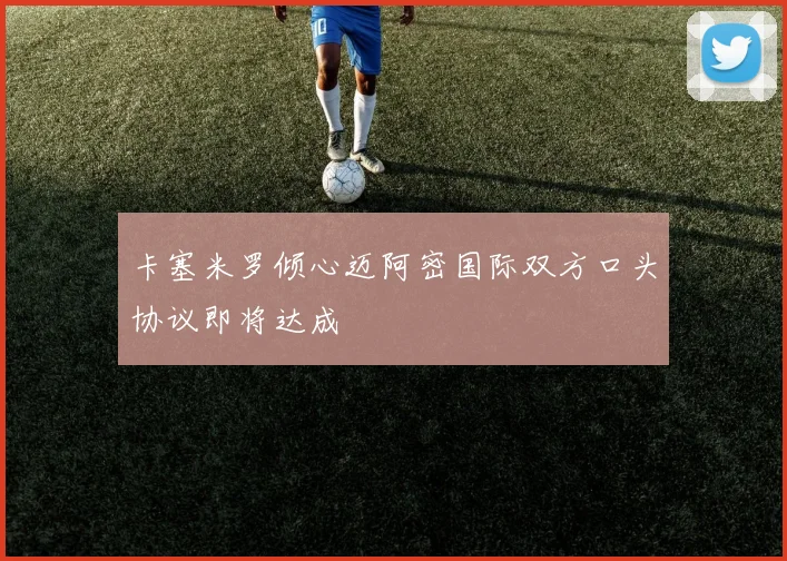 卡塞米罗倾心迈阿密国际双方口头协议即将达成