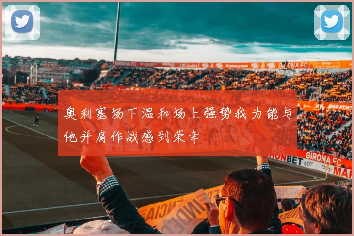 奥利塞场下温和场上强势我为能与他并肩作战感到荣幸