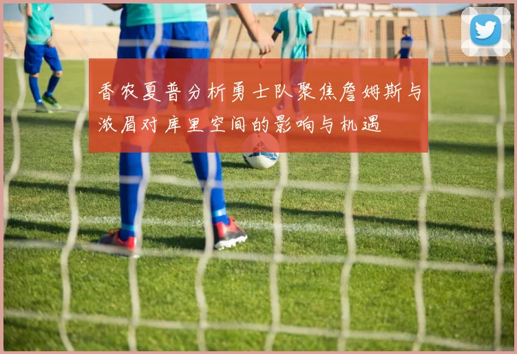 香农夏普分析勇士队聚焦詹姆斯与浓眉对库里空间的影响与机遇