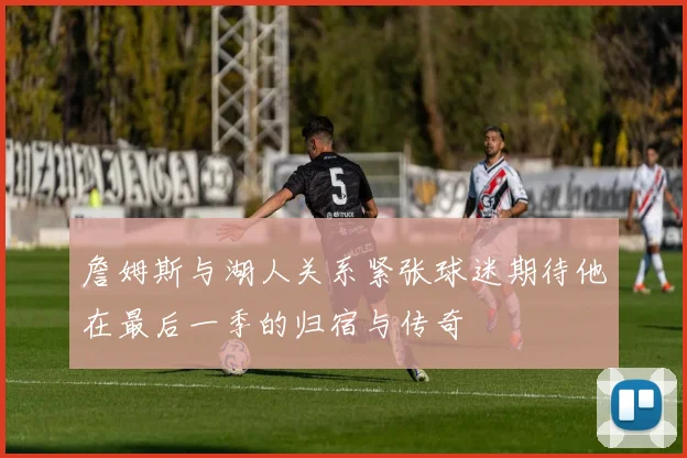 詹姆斯与湖人关系紧张球迷期待他在最后一季的归宿与传奇