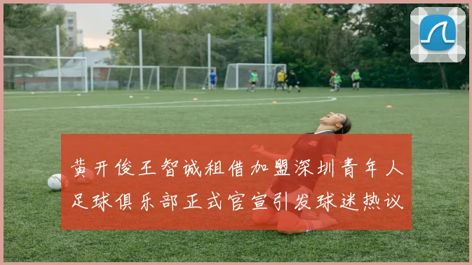 黄开俊王智诚租借加盟深圳青年人足球俱乐部正式官宣引发球迷热议