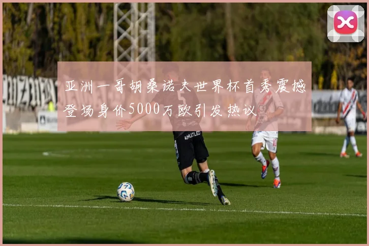 亚洲一哥胡桑诺夫世界杯首秀震撼登场身价5000万欧引发热议
