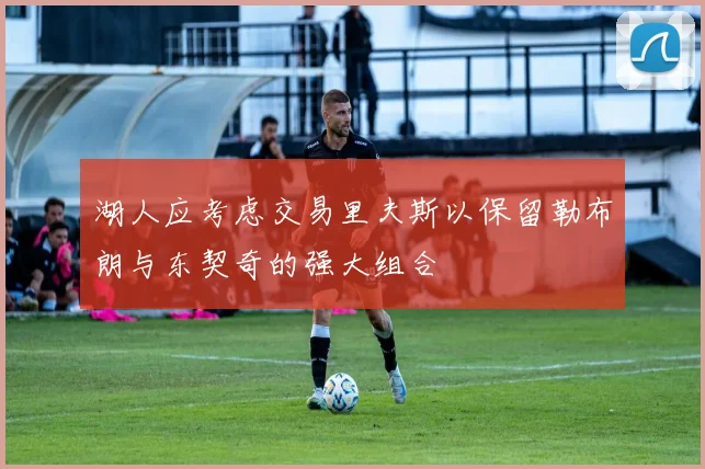湖人应考虑交易里夫斯以保留勒布朗与东契奇的强大组合