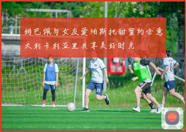 姆巴佩与女友爱珀斯托甜蜜约会意大利卡利亚里共享美好时光