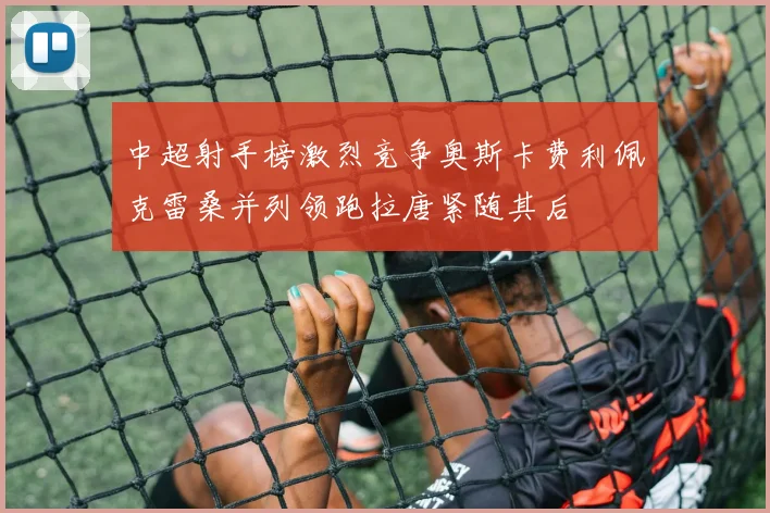 中超射手榜激烈竞争奥斯卡费利佩克雷桑并列领跑拉唐紧随其后