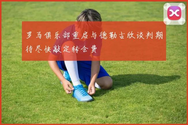 罗马俱乐部重启与德勒古欣谈判期待尽快敲定转会费